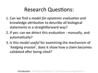 Research	
  Ques9ons:	
  
1.  Can	
  we	
  ﬁnd	
  a	
  model	
  for	
  epistemic	
  evalua1on	
  and	
  
    knowledge	
  a5ribu9on	
  to	
  describe	
  all	
  biological	
  
    statements	
  in	
  a	
  straighhorward	
  way?	
  
2.  If	
  yes:	
  can	
  we	
  detect	
  this	
  evalua9on	
  -­‐	
  manually,	
  and	
  
    automa9cally?	
  	
  
3.  Is	
  this	
  model	
  useful	
  for	
  examining	
  the	
  mechanism	
  of	
  
     hedging	
  erosion ,	
  does	
  it	
  show	
  how	
  a	
  claim	
  becomes	
  
    validated	
  aier	
  being	
  cited?	
  	
  




           Introduc9on	
  |	
  Methods	
  and	
  Results	
  |	
  Conclusions	
  and	
  Applica9ons	
  
 