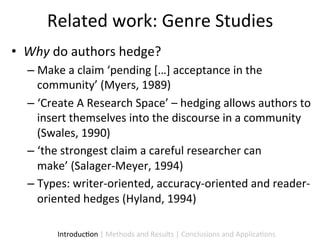 Related	
  work:	
  Genre	
  Studies	
  
•  Why	
  do	
  authors	
  hedge?	
  
   –  Make	
  a	
  claim	
  ‘pending	
  […]	
  acceptance	
  in	
  the	
  
      community’	
  (Myers,	
  1989)	
  
   –  ‘Create	
  A	
  Research	
  Space’	
  –	
  hedging	
  allows	
  authors	
  to	
  
      insert	
  themselves	
  into	
  the	
  discourse	
  in	
  a	
  community	
  
      (Swales,	
  1990)	
  
   –  ‘the	
  strongest	
  claim	
  a	
  careful	
  researcher	
  can	
  
      make’	
  (Salager-­‐Meyer,	
  1994)	
  
   –  Types:	
  writer-­‐oriented,	
  accuracy-­‐oriented	
  and	
  reader-­‐
      oriented	
  hedges	
  (Hyland,	
  1994)	
  

           Introduc9on	
  |	
  Methods	
  and	
  Results	
  |	
  Conclusions	
  and	
  Applica9ons	
  
 