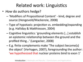Related	
  work:	
  Linguis9cs	
  
•  How	
  do	
  authors	
  hedge?	
  
   –  ‘Modiﬁers	
  of	
  Proposi9onal	
  Content’	
  -­‐	
  kind,	
  degree	
  and	
  
      source	
  (Hengeveld/Mackenzie,	
  2008)	
  
   –  Type	
  of	
  hypotaxis:	
  projec9on	
  vs.	
  embedding/expanding	
  
      (e.g.	
  Halliday	
  &	
  Ma5hiessen,	
  2004)	
  
   –  Cogni9ve	
  linguis9cs:	
  ‘grounding	
  elements	
  […]	
  establish	
  
      an	
  epistemic	
  rela9onship	
  between	
  the	
  ground	
  and	
  the	
  
      proﬁled	
  thing…’	
  (Langacker,	
  2008)	
  
   –  E.g.	
  ﬁnite	
  complements	
  make	
  ‘The	
  subject	
  become(s)	
  
      the	
  object’	
  (Verhagen,	
  2007),	
  foregrounding	
  the	
  author:	
  
      ‘we	
  hypothesized	
  that	
  nuclear	
  proteins	
  bind	
  to	
  exon	
  1’	
  

            Introduc9on	
  |	
  Methods	
  and	
  Results	
  |	
  Conclusions	
  and	
  Applica9ons	
  
 