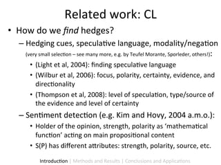 Related	
  work:	
  CL	
  
•  How	
  do	
  we	
  ﬁnd	
  hedges?	
  
    –  Hedging	
  cues,	
  specula9ve	
  language,	
  modality/nega9on	
  
       (very	
  small	
  selec9on	
  –	
  see	
  many	
  more,	
  e.g.	
  by	
  Teufel	
  Morante,	
  Sporleder,	
  others!):	
  
          •  (Light	
  et	
  al,	
  2004):	
  ﬁnding	
  specula9ve	
  language	
  
          •  (Wilbur	
  et	
  al,	
  2006):	
  focus,	
  polarity,	
  certainty,	
  evidence,	
  and	
  
             direc9onality	
  
          •  (Thompson	
  et	
  al,	
  2008):	
  level	
  of	
  specula9on,	
  type/source	
  of	
  
             the	
  evidence	
  and	
  level	
  of	
  certainty	
  	
  	
  
    –  Sen9ment	
  detec9on	
  (e.g.	
  Kim	
  and	
  Hovy,	
  2004	
  a.m.o.):	
  	
  
          •  Holder	
  of	
  the	
  opinion,	
  strength,	
  polarity	
  as	
  ‘mathema9cal	
  
             func9on’	
  ac9ng	
  on	
  main	
  proposi9onal	
  content	
  	
  
          •  S(P)	
  has	
  diﬀerent	
  a5ributes:	
  strength,	
  polarity,	
  source,	
  etc.	
  	
  

                Introduc9on	
  |	
  Methods	
  and	
  Results	
  |	
  Conclusions	
  and	
  Applica9ons	
  
 