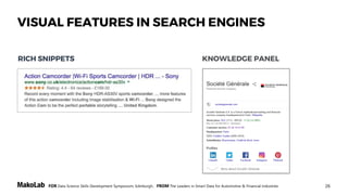 26FOR Data Science Skills Development Symposium, Edinburgh, FROM The Leaders in Smart Data for Automotive & Financial Industries
FACTUAL ANSWERS
And more …
TABULAR RESULTS
VISUAL FEATURES IN SEARCH ENGINES
This slide is based on the work of M. Hepp & M. Sopek "Web Search and Beyond: Digital Marketing for Automotive"
 