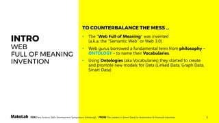 3FOR Data Science Skills Development Symposium, Edinburgh, FROM The Leaders in Smart Data for Automotive & Financial Industries
INTRO
WEB
FULL OF MEANING
INVENTION
• The “Web Full of Meaning” was invented
(a.k.a. the “Semantic Web” or Web 3.0)
• Web gurus borrowed a fundamental term from philosophy –
ONTOLOGY - to name their Vocabularies.
• Using Ontologies (aka Vocabularies) they started to create
and promote new models for Data (Linked Data, Graph Data,
Smart Data)
TO COUNTERBALANCE THE MESS …
 