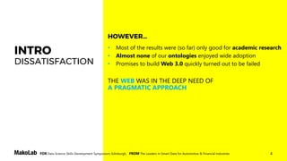 4FOR Data Science Skills Development Symposium, Edinburgh, FROM The Leaders in Smart Data for Automotive & Financial Industries
INTRO
DISSATISFACTION
• Most of the results were (so far) only good for academic research
• Almost none of our ontologies enjoyed wide adoption
• Promises to build Web 3.0 quickly turned out to be failed
THE WEB WAS IN THE DEEP NEED OF
A PRAGMATIC APPROACH
HOWEVER…
 