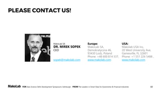 60FOR Data Science Skills Development Symposium, Edinburgh, FROM The Leaders in Smart Data for Automotive & Financial Industries
PLEASE CONTACT US!
MakoLab SA
DR. MIREK SOPEK
CEO
sopek@makolab.com
Europe:
MakoLab SA,
Demokratyczna 46,
93430 Lodz, Poland
Phone: +48 600 814 537,
www.makolab.com
USA:
Makolab USA Inc,
20 West University Ave,
Gainesville, FL 32601
Phone: +1 551 226 5488 ,
www.makolab.com
 