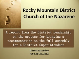 Rocky Mountain District
         Church of the Nazarene

A report from the District Leadership
    on the process for bringing a
 recommendation to the full assembly
    for a District Superintendent
             District Assembly
             June 28–29, 2012
 