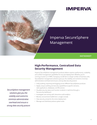 1
DATASHEET
SecureSphere management
solutions give you the
visibility and control to
minimize administrative
overhead and ensure a
strong data security posture
High-Performance, Centralized Data
Security Management
Imperva SecureSphere management products deliver superior performance, scalability
and unified management capabilities for any size deployment. Whether you’re
running on-prem or in AWS, managing a small site or a large number of business units,
SecureSphere management solutions give you the visibility and control to minimize
administrative overhead and ensure a strong data security posture.
•	 Unify auditing, reporting and logging across different SecureSphere products
•	 Apply unique auditing and security capabilities to specific domains,
web applications, databases, and file servers
•	 Visualize security status and monitor incidents in real-time through a
live security dashboard
•	 Investigate user activity with interactive audit analytics
•	 Monitor environment health from a single console
•	 View security activity for the entire deployment
•	 Manage and distribute policies system wide
Imperva SecureSphere
Management
 