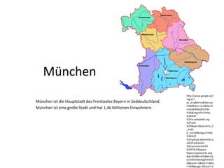 München ist die Hauptstadt des Freistaates Bayern in Süddeutschland.
München ist eine große Stadt und hat 1,46 Millionen Einwohnern.
http://www.google.se/i
mgres?
as_st=y&hl=sv&tbs=sur
%3Af&tbm=isch&tbnid
=vOuNW0eQfrEJkM
%3A&imgrefurl=http
%3A%2F
%2Fsv.wikipedia.org
%2Fwiki
%2FBayern&docid=b_O
_4nM-
G_m51M&imgurl=http
%3A%2F
%2Fupload.wikimedia.o
rg%2Fwikipedia
%2Fcommons%2Ff
%2Ff7%2FBayern-
Regierungsbezirke.png
&w=450&h=450&ei=Eq
sVU9OHJMe9ygPxt4CIA
Q&zoom=1&iact=rc&du
r=468&page=2&start=3
München
 