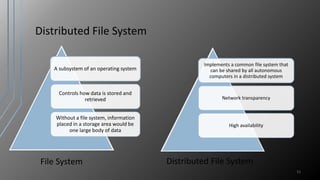 Distributed File System
A subsystem of an operating system
Controls how data is stored and
retrieved
Without a file system, information
placed in a storage area would be
one large body of data
11
Implements a common file system that
can be shared by all autonomous
computers in a distributed system
Network transparency
High availability
File System Distributed File System
 