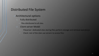 Distributed File System
• Architectural options
1. Fully distributed
• files distributed to all sites
2. Client-server Model
• Fileserver: dedicated sites storing files perform storage and retrieval operations
• Client: rest of the sites use servers to access files
12
 