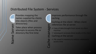 Distributed File System - Services
14
NameServer
Provides mapping the
names supplied by clients
into objects (files and
directories)
Takes place when process
attempts to access file or
directory the first time
Cachemanager
Improves performance through file
caching
Caching at the client - When client
references file at server
• Copy of data brought from server to client
machine
• Subsequent accesses done locally at the client
Caching at the server
• File saved in memory to reduce subsequent
access time
 