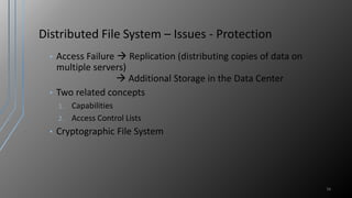 Distributed File System – Issues - Protection
• Access Failure  Replication (distributing copies of data on
multiple servers)
 Additional Storage in the Data Center
• Two related concepts
1. Capabilities
2. Access Control Lists
• Cryptographic File System
16
 