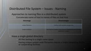 Distributed File System – Issues - Naming
• Approaches to naming files in a distributed system
• Concatenate name of host to names of files on that host
• Have a single global directory
• All files belong to a single name space
• Having unique system wide filenames require a single computing facility
or cooperating facilities
17
Advantage Disadvantages
unique filenames Conflicts with network transparency
simple resolution Moving file to another host requires changing its name and the
applications using it
 