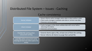 Distributed File System – Issues - Caching
Cache consistency
19
• Server informs cache managers when data in client caches is stale
• Client cache managers invalidate stale data or retrieve new data
• Extensive communication
Server initiated
• Cache managers at the clients validate data with server before
returning it to clients
• Extensive communication
Client initiated
• Several clients open a file, at least one of them for writing
• Server informs all clients to purge that cached file
Prohibit file caching when
concurrent-writing
Lock files when concurrent-write
sharing (at least one client opens for
write)
 