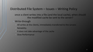Distributed File System – Issues – Writing Policy
once a client writes into a file (and the local cache), when should
the modified cache be sent to the server?
• Write-through
• All writes at the clients, immediately transferred to the servers
• Reliability
• It does not take advantage of the cache
• Slow Performance
20
 