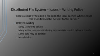 Distributed File System – Issues – Writing Policy
once a client writes into a file (and the local cache), when should
the modified cache be sent to the server?
• Delayed writing
• Delay transfer to servers
• Many writes take place (including intermediate results) before a transfer
• Some data may be deleted
• No reliability
21
 
