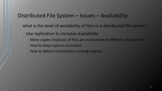 Distributed File System – Issues – Availability
what is the level of availability of files in a distributed file system?
• Use replication to increase availability
• Many copies (replicas) of files are maintained at different sites/servers
• How to keep replicas consistent
• How to detect inconsistency among replicas
23
 