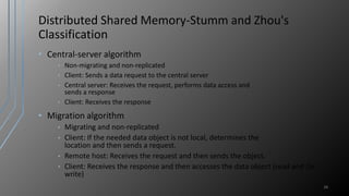 Distributed Shared Memory-Stumm and Zhou's
Classification
• Central-server algorithm
• Non-migrating and non-replicated
• Client: Sends a data request to the central server
• Central server: Receives the request, performs data access and
sends a response
• Client: Receives the response
• Migration algorithm
• Migrating and non-replicated
• Client: If the needed data object is not local, determines the
location and then sends a request.
• Remote host: Receives the request and then sends the object.
• Client: Receives the response and then accesses the data object (read and /or
write)
26
 