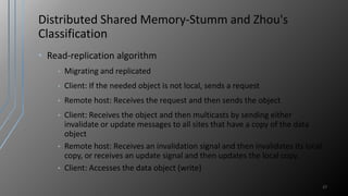 Distributed Shared Memory-Stumm and Zhou's
Classification
• Read-replication algorithm
• Migrating and replicated
• Client: If the needed object is not local, sends a request
• Remote host: Receives the request and then sends the object
• Client: Receives the object and then multicasts by sending either
invalidate or update messages to all sites that have a copy of the data
object
• Remote host: Receives an invalidation signal and then invalidates its local
copy, or receives an update signal and then updates the local copy.
• Client: Accesses the data object (write)
27
 