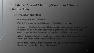 Distributed Shared Memory-Stumm and Zhou's
Classification
• Full-replication algorithm
• Non-migrating and replicated
• Client: If it is a write, sends the data object to the sequencer.
• Sequencer: Receives the data object and adds a sequence number. Sends
the client a signal with the sequence number and multicasts the data
object together with the sequence number to all the other sites
• (Client) Receives the acknowledgment and updates local memory based
on the sequence number of each data object.
• (Other sites) Receive the data object and update local memory based on
the sequence number of each data object
28
 