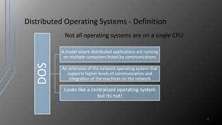 Distributed Operating Systems - Definition
Not all operating systems are on a single CPU
4
DOS
A model where distributed applications are running
on multiple computers linked by communications
An extension of the network operating system that
supports higher levels of communication and
integration of the machines on the network
Looks like a centralized operating system
but its not!
 