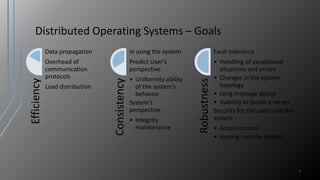 Distributed Operating Systems – Goals
7
Efficiency
Data propagation
Overhead of
communication
protocols
Load distribution
Consistency
in using the system
Predict User’s
perspective
• Uniformity ability
of the system’s
behavior
System’s
perspective
• Integrity
maintenance
Robustness
Fault tolerance
• Handling of exceptional
situations and errors
• Changes in the system
topology
• Long message delays
• Inability to locate a server
Security for the users and the
system
• Access control
• varying security models
 