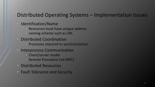 Distributed Operating Systems – Implementation Issues
• Identification/Name
• Resources must have unique address
• naming scheme such as URL
• Distributed Coordination
• Processes required to synchronization
• Interprocess Communication
• Client/server model
• Remote Procedure Call (RPC)
• Distributed Resources
• Fault Tolerance and Security
8
 