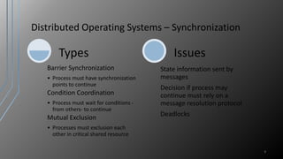 Distributed Operating Systems – Synchronization
9
Barrier Synchronization
• Process must have synchronization
points to continue
Condition Coordination
• Process must wait for conditions -
from others- to continue
Mutual Exclusion
• Processes must exclusion each
other in critical shared resource
Types
State information sent by
messages
Decision if process may
continue must rely on a
message resolution protocol
Deadlocks
Issues
 