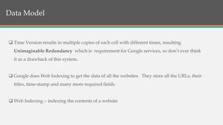 Structure of BigTable
 Time Version results in multiple copies of each cell with different times, resulting
Unimaginable Redundancy which is requirement for Google services, so don’t ever think
it as a drawback of this system.
 Google does Web Indexing to get the data of all the websites. They store all the URLs, their
titles, time-stamp and many more required fields
 Web Indexing :- indexing the contents of a website
Data Model
 