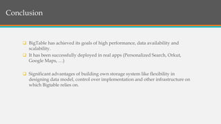 Structure of BigTableConclusion
 BigTable has achieved its goals of high performance, data availability and
scalability.
 It has been successfully deployed in real apps (Personalized Search, Orkut,
Google Maps, …)
 Significant advantages of building own storage system like flexibility in
designing data model, control over implementation and other infrastructure on
which Bigtable relies on.
 