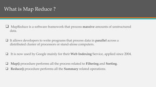  MapReduce is a software framework that process massive amounts of unstructured
data.
 It allows developers to write programs that process data in parallel across a
distributed cluster of processors or stand-alone computers.
 It is now used by Google mainly for their Web Indexing Service, applied since 2004.
 Map() procedure performs all the process related to Filtering and Sorting.
 Reduce() procedure performs all the Summary related operations.
What is Map Reduce?What is Map Reduce ?
 