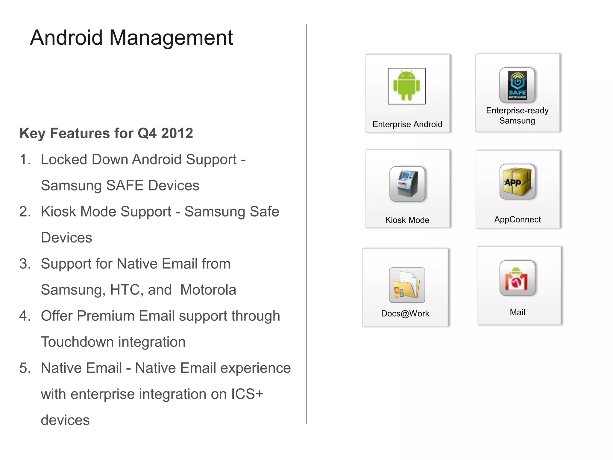 Android Management


                                                                 Enterprise-ready
                                            Enterprise Android      Samsung
Key Features for Q4 2012
1. Locked Down Android Support -
   Samsung SAFE Devices
2. Kiosk Mode Support - Samsung Safe           Kiosk Mode          AppConnect

   Devices
3. Support for Native Email from
   Samsung, HTC, and Motorola
                                                                       Mail
4. Offer Premium Email support through        Docs@Work


   Touchdown integration
5. Native Email - Native Email experience
   with enterprise integration on ICS+
   devices
 