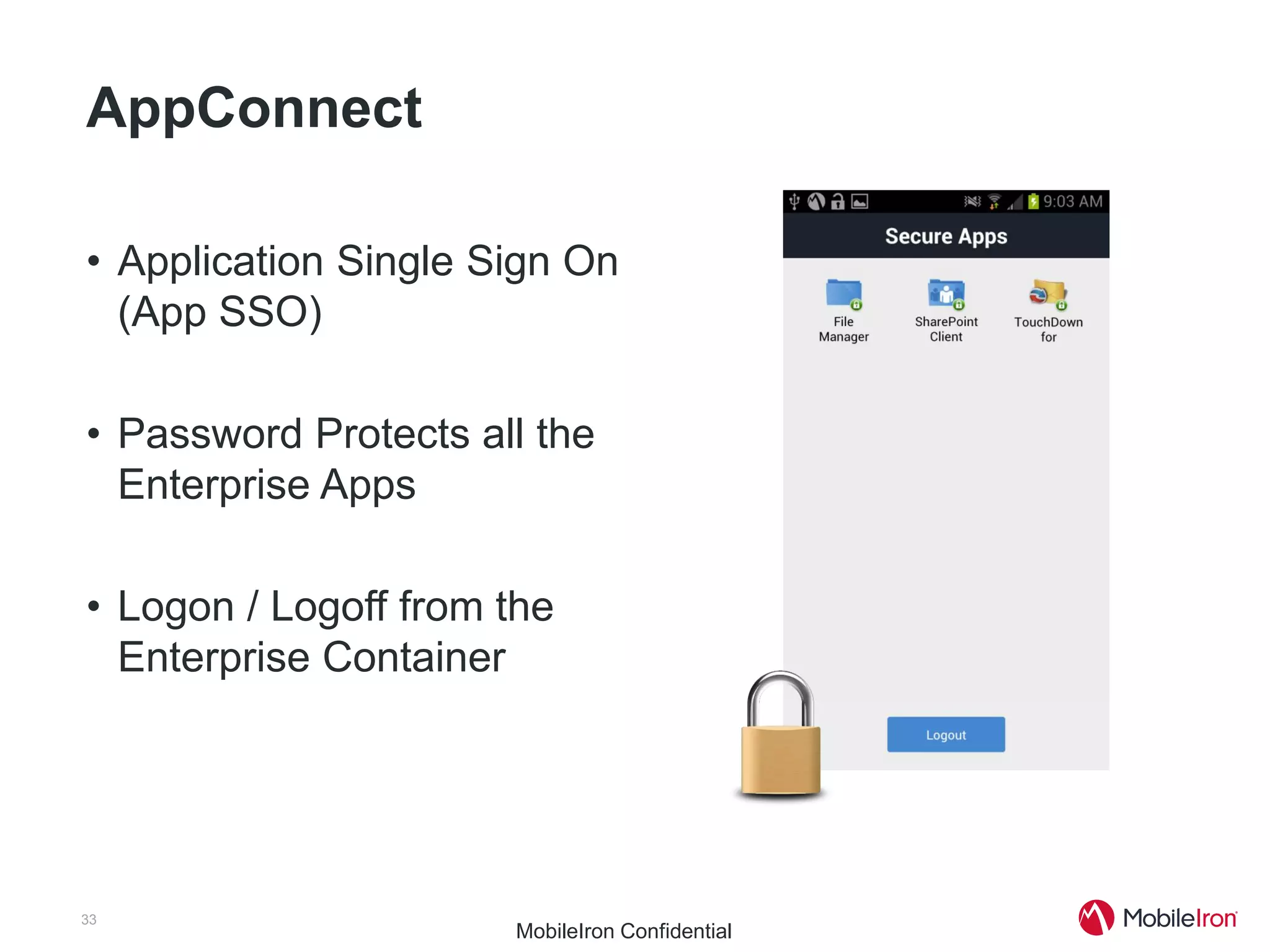AppConnect

• Application Single Sign On
  (App SSO)

• Password Protects all the
  Enterprise Apps

• Logon / Logoff from the
  Enterprise Container




33
                      MobileIron Confidential
 
