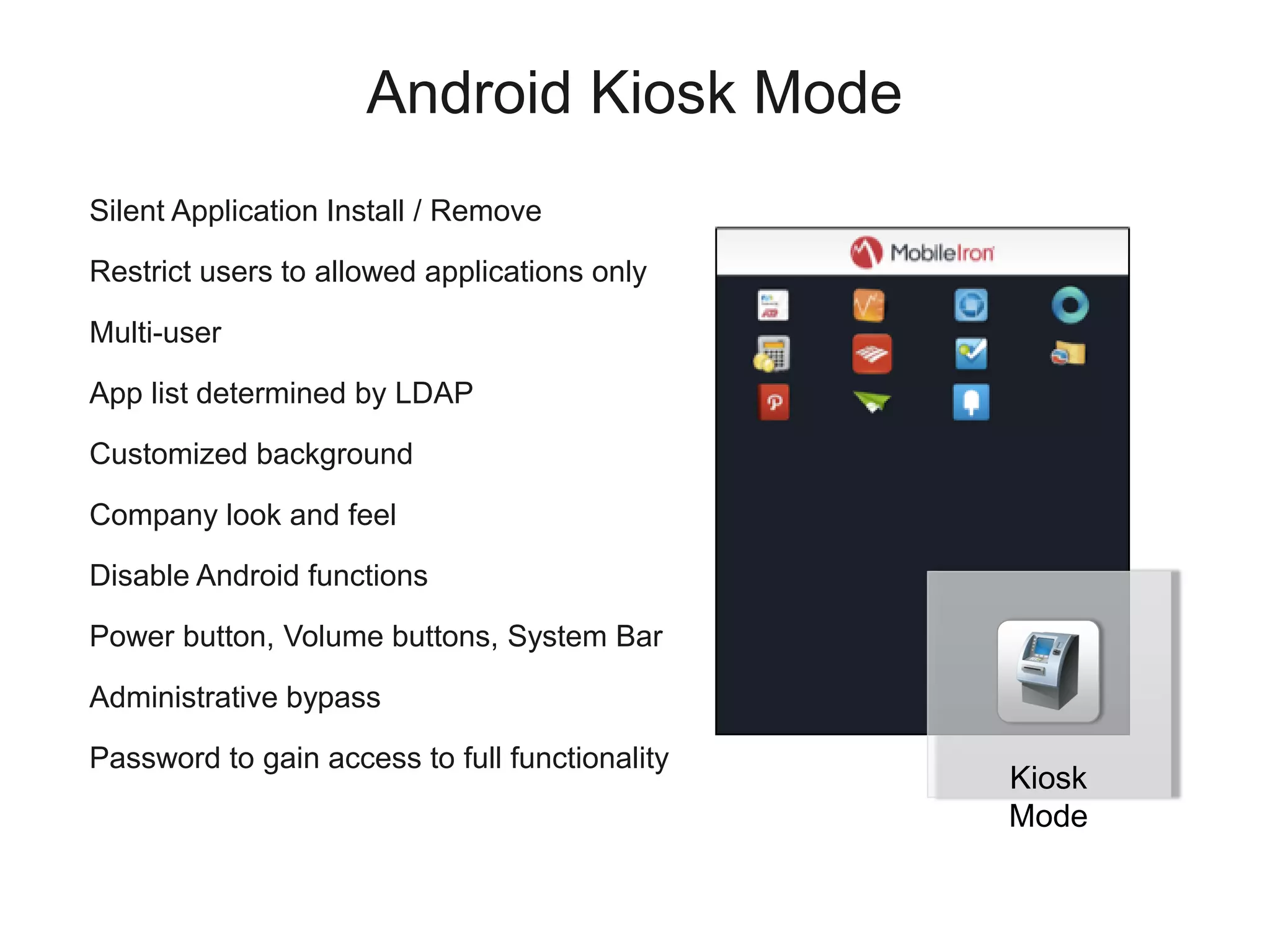 Android Kiosk Mode
Silent Application Install / Remove

Restrict users to allowed applications only

Multi-user

App list determined by LDAP

Customized background

Company look and feel

Disable Android functions

Power button, Volume buttons, System Bar

Administrative bypass

Password to gain access to full functionality
                                                Kiosk
                                                Mode
 