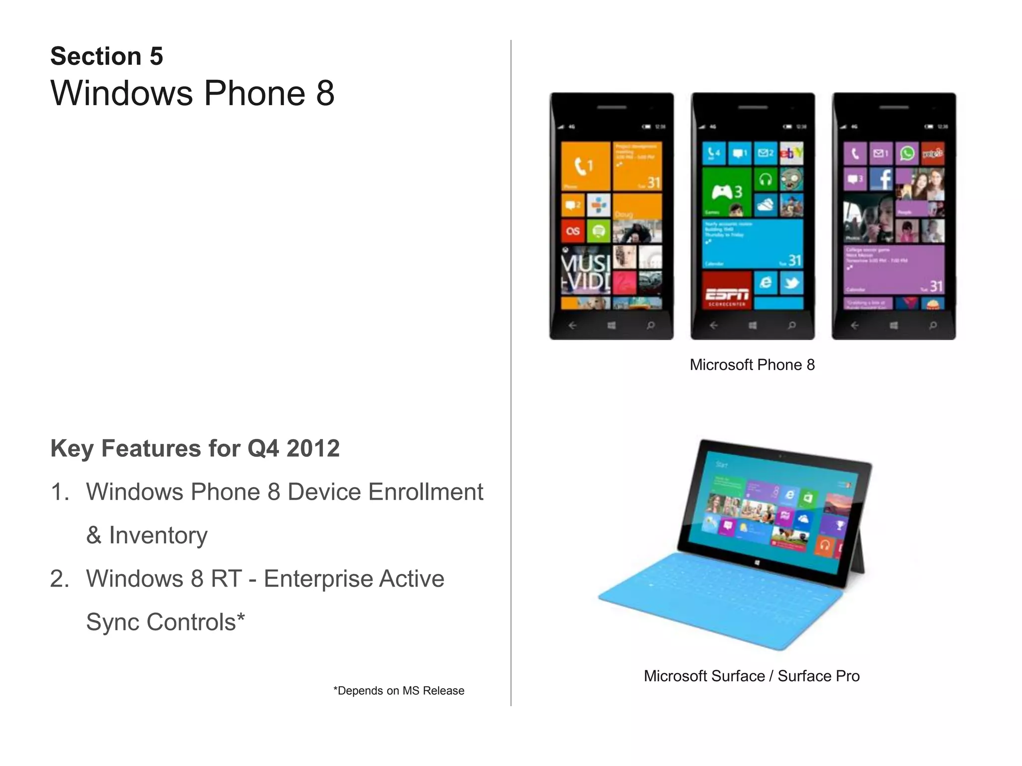 Section 5
Windows Phone 8




                                                        Microsoft Phone 8




Key Features for Q4 2012
1. Windows Phone 8 Device Enrollment
   & Inventory
2. Windows 8 RT - Enterprise Active
   Sync Controls*

                                                  Microsoft Surface / Surface Pro
                         *Depends on MS Release
 