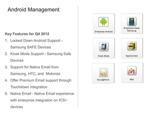 Android Management


                                                                 Enterprise-ready
                                            Enterprise Android      Samsung
Key Features for Q4 2012
1. Locked Down Android Support -
   Samsung SAFE Devices
2. Kiosk Mode Support - Samsung Safe           Kiosk Mode          AppConnect

   Devices
3. Support for Native Email from
   Samsung, HTC, and Motorola
                                                                       Mail
4. Offer Premium Email support through        Docs@Work


   Touchdown integration
5. Native Email - Native Email experience
   with enterprise integration on ICS+
   devices
 