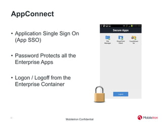 AppConnect

• Application Single Sign On
  (App SSO)

• Password Protects all the
  Enterprise Apps

• Logon / Logoff from the
  Enterprise Container




33
                      MobileIron Confidential
 