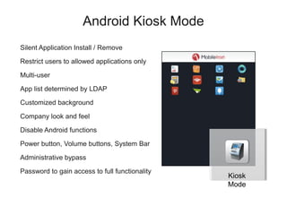 Android Kiosk Mode
Silent Application Install / Remove

Restrict users to allowed applications only

Multi-user

App list determined by LDAP

Customized background

Company look and feel

Disable Android functions

Power button, Volume buttons, System Bar

Administrative bypass

Password to gain access to full functionality
                                                Kiosk
                                                Mode
 
