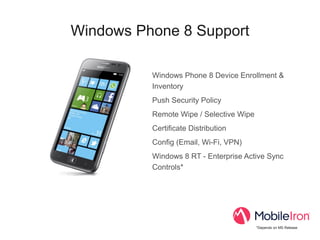 Windows Phone 8 Support

          Windows Phone 8 Device Enrollment &
          Inventory
          Push Security Policy
          Remote Wipe / Selective Wipe
          Certificate Distribution
          Config (Email, Wi-Fi, VPN)
          Windows 8 RT - Enterprise Active Sync
          Controls*




                                         *Depends on MS Release
 