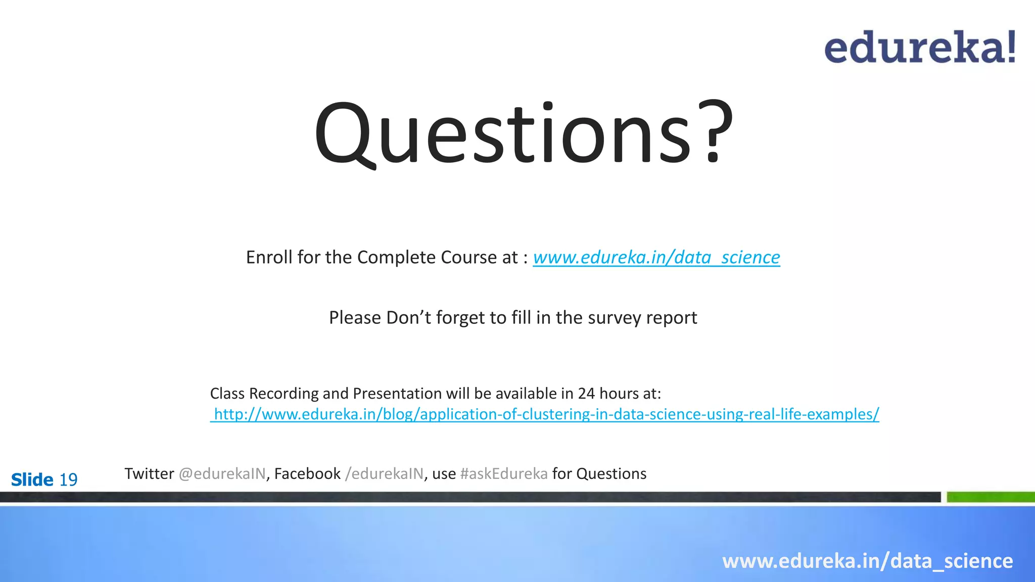 Slide 19
Questions?
Enroll for the Complete Course at : www.edureka.in/data_science
Twitter @edurekaIN, Facebook /edurekaIN, use #askEdureka for Questions
www.edureka.in/data_science
Please Don’t forget to fill in the survey report
Class Recording and Presentation will be available in 24 hours at:
http://www.edureka.in/blog/application-of-clustering-in-data-science-using-real-life-examples/
 
