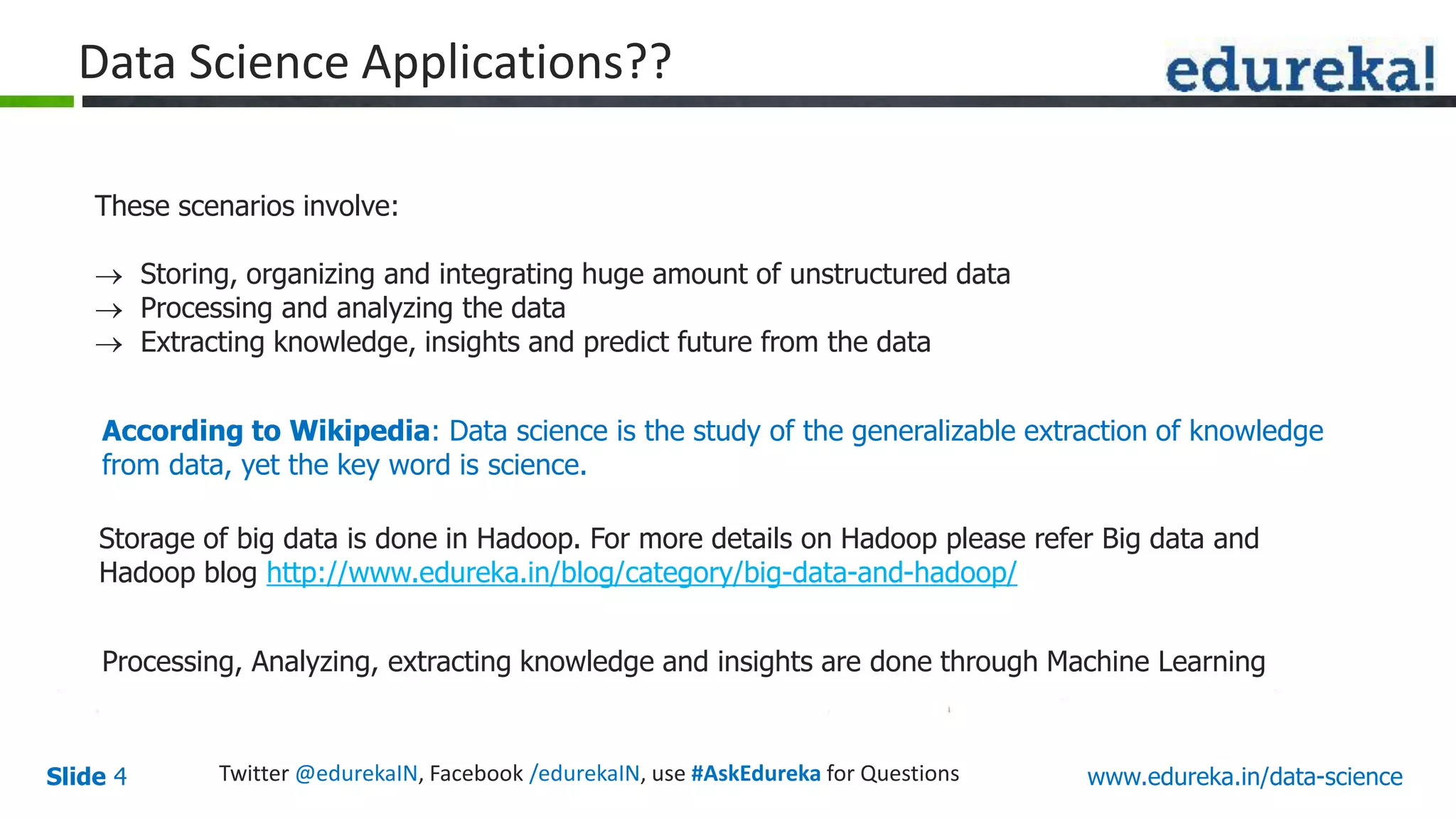www.edureka.in/data-scienceSlide 4
Data Science Applications??
According to Wikipedia: Data science is the study of the generalizable extraction of knowledge
from data, yet the key word is science.
These scenarios involve:
 Storing, organizing and integrating huge amount of unstructured data
 Processing and analyzing the data
 Extracting knowledge, insights and predict future from the data
Storage of big data is done in Hadoop. For more details on Hadoop please refer Big data and
Hadoop blog http://www.edureka.in/blog/category/big-data-and-hadoop/
Processing, Analyzing, extracting knowledge and insights are done through Machine Learning
Twitter @edurekaIN, Facebook /edurekaIN, use #AskEdureka for Questions
 