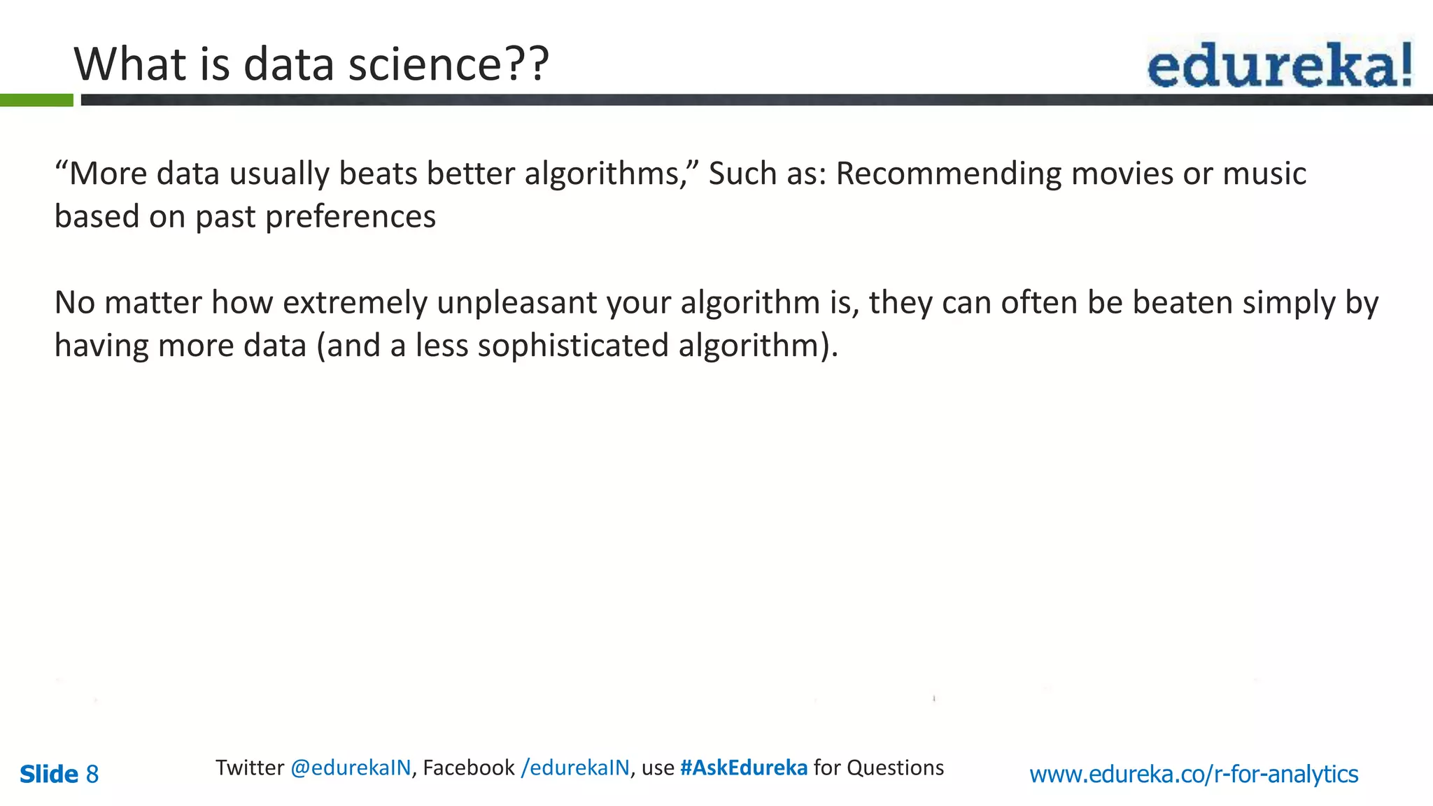 Slide 8Slide 8 www.edureka.co/r-for-analyticsTwitter @edurekaIN, Facebook /edurekaIN, use #AskEdureka for Questions
What is data science??
“More data usually beats better algorithms,” Such as: Recommending movies or music
based on past preferences
No matter how extremely unpleasant your algorithm is, they can often be beaten simply by
having more data (and a less sophisticated algorithm).
 