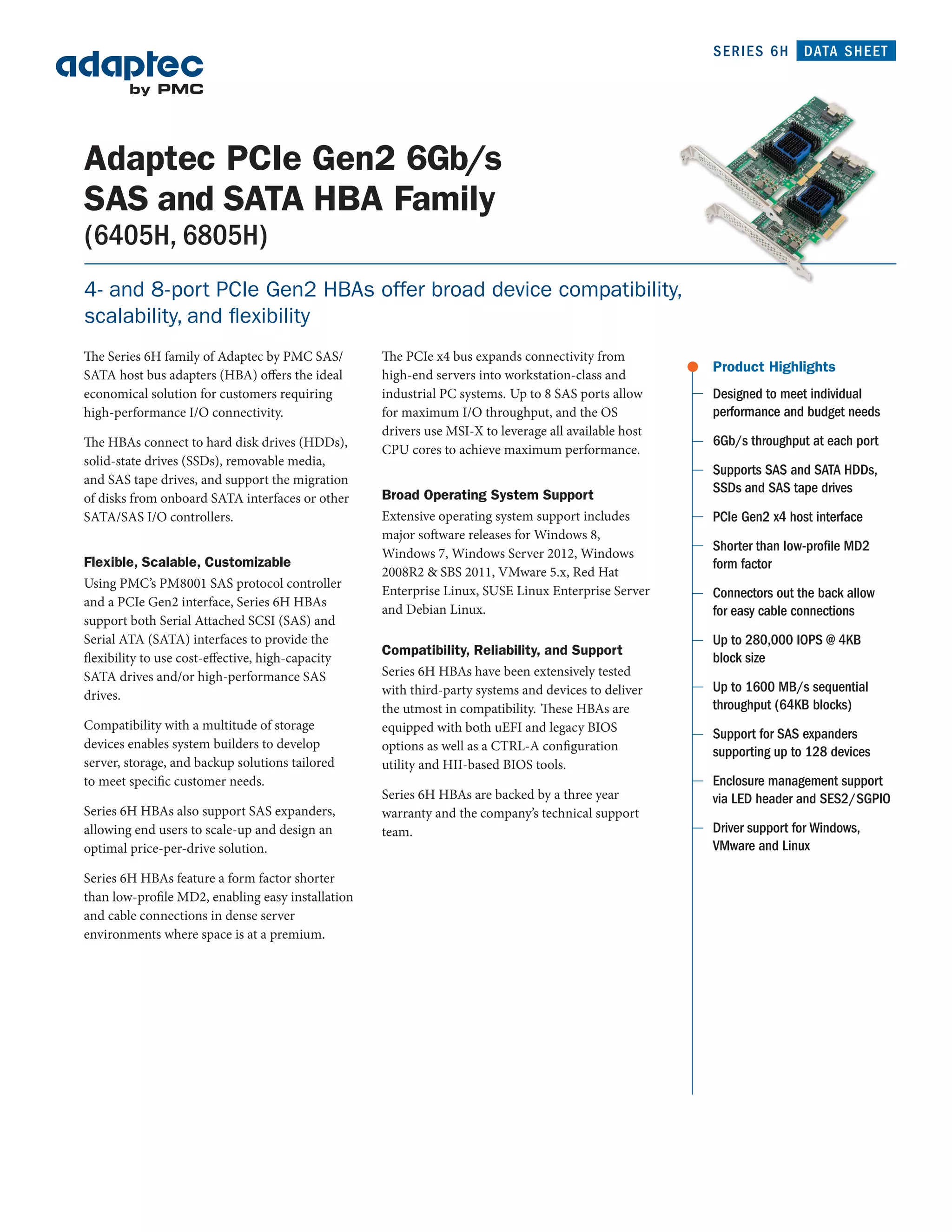 SERIES 6H       DATA SHEET




Adaptec PCIe Gen2 6Gb/s
SAS and SATA HBA Family
(6405H, 6805H)
4- and 8-port PCIe Gen2 HBAs offer broad device compatibility,
scalability, and flexibility
The Series 6H family of Adaptec by PMC SAS/        The PCIe x4 bus expands connectivity from
                                                                                                      Product Highlights
SATA host bus adapters (HBA) offers the ideal      high-end servers into workstation-class and
economical solution for customers requiring        industrial PC systems. Up to 8 SAS ports allow     Designed to meet individual
high-performance I/O connectivity.                 for maximum I/O throughput, and the OS             performance and budget needs
                                                   drivers use MSI-X to leverage all available host
The HBAs connect to hard disk drives (HDDs),                                                          6Gb/s throughput at each port
                                                   CPU cores to achieve maximum performance.
solid-state drives (SSDs), removable media,
                                                                                                      Supports SAS and SATA HDDs,
and SAS tape drives, and support the migration
                                                   Broad Operating System Support                     SSDs and SAS tape drives
of disks from onboard SATA interfaces or other
SATA/SAS I/O controllers.                          Extensive operating system support includes        PCIe Gen2 x4 host interface
                                                   major software releases for Windows 8,
                                                   Windows 7, Windows Server 2012, Windows
                                                                                                      Shorter than low-proﬁle MD2
Flexible, Scalable, Customizable                                                                      form factor
                                                   2008R2 & SBS 2011, VMware 5.x, Red Hat
Using PMC’s PM8001 SAS protocol controller
                                                   Enterprise Linux, SUSE Linux Enterprise Server     Connectors out the back allow
and a PCIe Gen2 interface, Series 6H HBAs
                                                   and Debian Linux.                                  for easy cable connections
support both Serial Attached SCSI (SAS) and
Serial ATA (SATA) interfaces to provide the                                                           Up to 280,000 IOPS @ 4KB
                                                   Compatibility, Reliability, and Support
flexibility to use cost-effective, high-capacity                                                      block size
SATA drives and/or high-performance SAS            Series 6H HBAs have been extensively tested
                                                   with third-party systems and devices to deliver    Up to 1600 MB/s sequential
drives.
                                                   the utmost in compatibility. These HBAs are        throughput (64KB blocks)
Compatibility with a multitude of storage          equipped with both uEFI and legacy BIOS            Support for SAS expanders
devices enables system builders to develop         options as well as a CTRL-A configuration          supporting up to 128 devices
server, storage, and backup solutions tailored     utility and HII-based BIOS tools.
to meet specific customer needs.                                                                      Enclosure management support
                                                   Series 6H HBAs are backed by a three year          via LED header and SES2/SGPIO
Series 6H HBAs also support SAS expanders,         warranty and the company’s technical support
allowing end users to scale-up and design an       team.                                              Driver support for Windows,
optimal price-per-drive solution.                                                                     VMware and Linux

Series 6H HBAs feature a form factor shorter
than low-profile MD2, enabling easy installation
and cable connections in dense server
environments where space is at a premium.
 