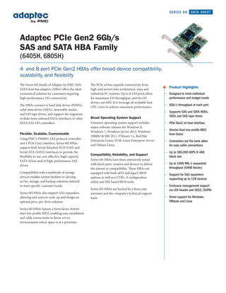 SERIES 6H       DATA SHEET




Adaptec PCIe Gen2 6Gb/s
SAS and SATA HBA Family
(6405H, 6805H)
4- and 8-port PCIe Gen2 HBAs offer broad device compatibility,
scalability, and flexibility
The Series 6H family of Adaptec by PMC SAS/        The PCIe x4 bus expands connectivity from
                                                                                                      Product Highlights
SATA host bus adapters (HBA) offers the ideal      high-end servers into workstation-class and
economical solution for customers requiring        industrial PC systems. Up to 8 SAS ports allow     Designed to meet individual
high-performance I/O connectivity.                 for maximum I/O throughput, and the OS             performance and budget needs
                                                   drivers use MSI-X to leverage all available host
The HBAs connect to hard disk drives (HDDs),                                                          6Gb/s throughput at each port
                                                   CPU cores to achieve maximum performance.
solid-state drives (SSDs), removable media,
                                                                                                      Supports SAS and SATA HDDs,
and SAS tape drives, and support the migration
                                                   Broad Operating System Support                     SSDs and SAS tape drives
of disks from onboard SATA interfaces or other
SATA/SAS I/O controllers.                          Extensive operating system support includes        PCIe Gen2 x4 host interface
                                                   major software releases for Windows 8,
                                                   Windows 7, Windows Server 2012, Windows
                                                                                                      Shorter than low-proﬁle MD2
Flexible, Scalable, Customizable                                                                      form factor
                                                   2008R2 & SBS 2011, VMware 5.x, Red Hat
Using PMC’s PM8001 SAS protocol controller
                                                   Enterprise Linux, SUSE Linux Enterprise Server     Connectors out the back allow
and a PCIe Gen2 interface, Series 6H HBAs
                                                   and Debian Linux.                                  for easy cable connections
support both Serial Attached SCSI (SAS) and
Serial ATA (SATA) interfaces to provide the                                                           Up to 280,000 IOPS @ 4KB
                                                   Compatibility, Reliability, and Support
flexibility to use cost-effective, high-capacity                                                      block size
SATA drives and/or high-performance SAS            Series 6H HBAs have been extensively tested
                                                   with third-party systems and devices to deliver    Up to 1600 MB/s sequential
drives.
                                                   the utmost in compatibility. These HBAs are        throughput (64KB blocks)
Compatibility with a multitude of storage          equipped with both uEFI and legacy BIOS            Support for SAS expanders
devices enables system builders to develop         options as well as a CTRL-A configuration          supporting up to 128 devices
server, storage, and backup solutions tailored     utility and HII-based BIOS tools.
to meet specific customer needs.                                                                      Enclosure management support
                                                   Series 6H HBAs are backed by a three year          via LED header and SES2/SGPIO
Series 6H HBAs also support SAS expanders,         warranty and the company’s technical support
allowing end users to scale-up and design an       team.                                              Driver support for Windows,
optimal price-per-drive solution.                                                                     VMware and Linux

Series 6H HBAs feature a form factor shorter
than low-profile MD2, enabling easy installation
and cable connections in dense server
environments where space is at a premium.
 