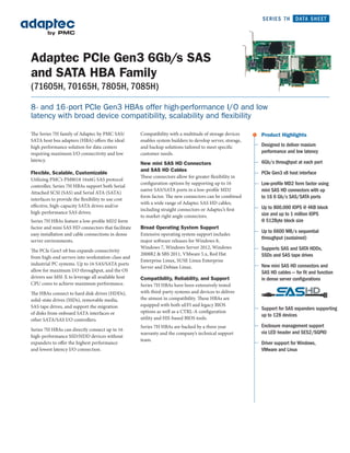 SERIES 7H       DATA SHEET




Adaptec PCIe Gen3 6Gb/s SAS
and SATA HBA Family
(71605H, 70165H, 7805H, 7085H)

8- and 16 -port PCIe Gen3 HBAs offer high-performance I/O and low
latency with broad device compatibility, scalability and flexibility

The Series 7H family of Adaptec by PMC SAS/         Compatibility with a multitude of storage devices     >   Product Highlights
SATA host bus adapters (HBA) offers the ideal       enables system builders to develop server, storage,
high performance solution for data centers          and backup solutions tailored to meet specific            Designed to deliver maxium
requiring maximum I/O connectivity and low          customer needs.                                           performance and low latency
latency.                                                                                                      6Gb/s throughput at each port
                                                    New mini SAS HD Connectors
                                                    and SAS HD Cables
Flexible, Scalable, Customizable                                                                              PCIe Gen3 x8 host interface
                                                    These connectors allow for greater flexibility in
Utilizing PMC’s PM8018 16x6G SAS protocol
                                                    configuration options by supporting up to 16              Low-proﬁle MD2 form factor using
controller, Series 7H HBAs support both Serial
                                                    native SAS/SATA ports in a low-profile MD2                mini SAS HD connectors with up
Attached SCSI (SAS) and Serial ATA (SATA)
                                                    form factor. The new connectors can be combined           to 16 6 Gb/s SAS/SATA ports
interfaces to provide the flexibility to use cost
                                                    with a wide range of Adaptec SAS HD cables,
effective, high-capacity SATA drives and/or                                                                   Up to 800,000 IOPS @ 4KB block
                                                    including straight connectors or Adaptec’s first
high-performance SAS drives.                                                                                  size and up to 1 million IOPS
                                                    to market right angle connectors.
Series 7H HBAs feature a low-profile MD2 form                                                                 @ 512Byte block size
factor and mini SAS HD connectors that facilitate   Broad Operating System Support
                                                                                                              Up to 6600 MB/s sequential
easy installation and cable connections in dense    Extensive operating system support includes
                                                                                                              throughput (sustained)
server environments.                                major software releases for Windows 8,
                                                    Windows 7, Windows Server 2012, Windows                   Supports SAS and SATA HDDs,
The PCIe Gen3 x8 bus expands connectivity
                                                    2008R2 & SBS 2011, VMware 5.x, Red Hat                    SSDs and SAS tape drives
from high-end servers into workstation-class and
                                                    Enterprise Linux, SUSE Linux Enterprise
industrial PC systems. Up to 16 SAS/SATA ports                                                                New mini SAS HD connectors and
                                                    Server and Debian Linux.
allow for maximum I/O throughput, and the OS                                                                  SAS HD cables — for ﬁt and function
drivers use MSI-X to leverage all available host    Compatibility, Reliability, and Support                   in dense server conﬁgurations
CPU cores to achieve maximum performance.           Series 7H HBAs have been extensively tested
The HBAs connect to hard disk drives (HDDs),        with third-party systems and devices to deliver
solid-state drives (SSDs), removable media,         the utmost in compatibility. These HBAs are
SAS tape drives, and support the migration          equipped with both uEFI and legacy BIOS
                                                                                                              Support for SAS expanders supporting
of disks from onboard SATA interfaces or            options as well as a CTRL-A configuration
                                                                                                              up to 128 devices
other SATA/SAS I/O controllers.                     utility and HII-based BIOS tools.
                                                    Series 7H HBAs are backed by a three year                 Enclosure management support
Series 7H HBAs can directly connect up to 16
                                                    warranty and the company’s technical support              via LED header and SES2/SGPIO
high-performance SSD/HDD devices without
                                                    team.
expanders to offer the highest performance                                                                    Driver support for Windows,
and lowest latency I/O connection.                                                                            VMware and Linux
 