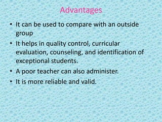 Advantages
• It can be used to compare with an outside
group
• It helps in quality control, curricular
evaluation, counseling, and identification of
exceptional students.
• A poor teacher can also administer.
• It is more reliable and valid.
 