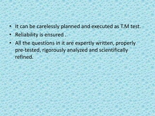 • It can be carelessly planned and executed as T.M test.
• Reliability is ensured .
• All the questions in it are expertly written, properly
pre-tested, rigorously analyzed and scientifically
refined.
 