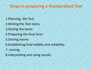 Steps in preparing a Standardized Test
1.Planning the Test
2.Writing the Test items
3.Testing the items
4.Preparing the final form
5.Driving norms
6.Establishing final validity and reliability.
7. scoring
8.Interpreting and using results.
 