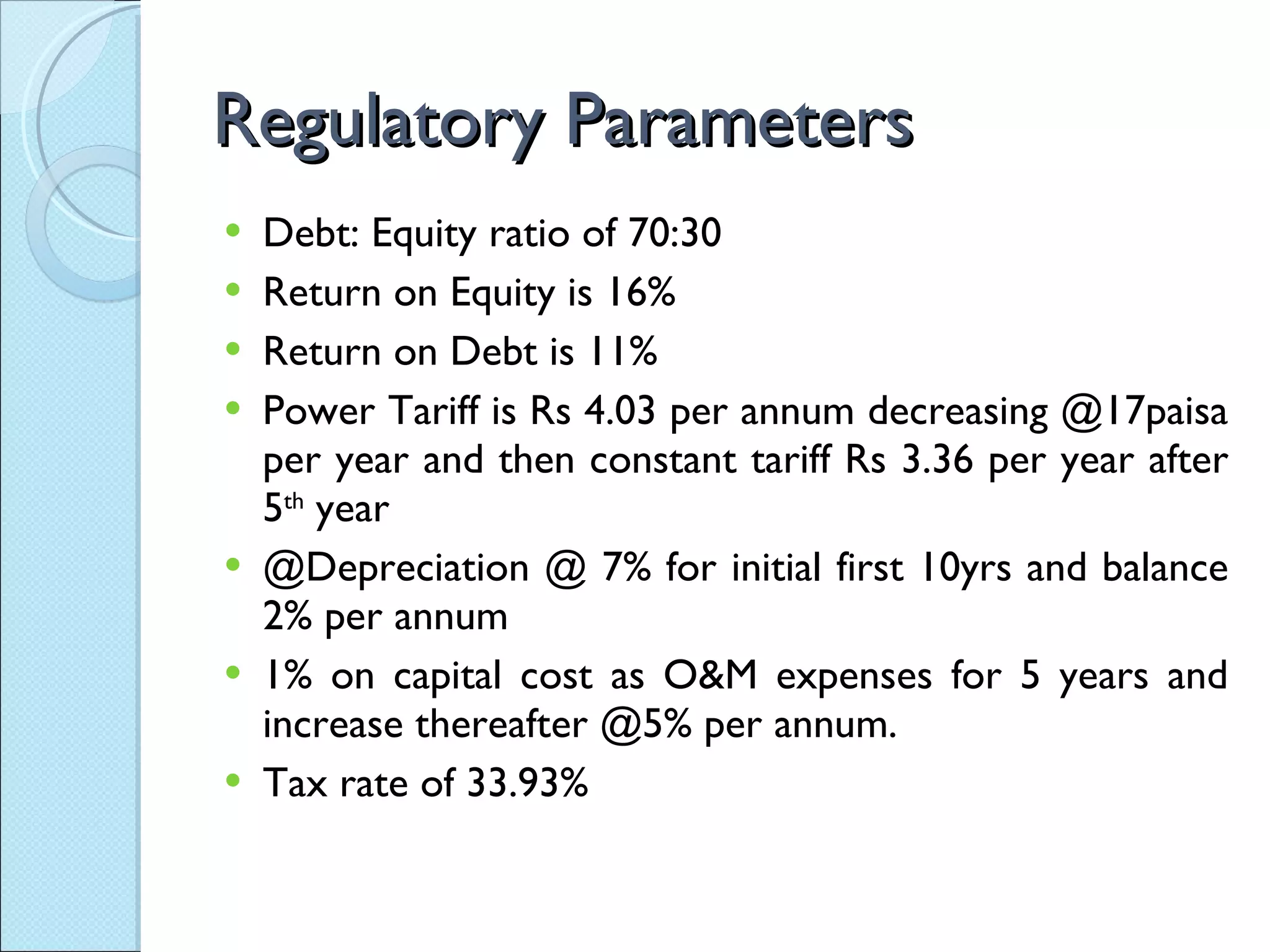 Regulatory Parameters Debt: Equity ratio of 70:30 Return on Equity is 16% Return on Debt is 11% Power Tariff is Rs 4.03 per annum decreasing @17paisa per year and then constant tariff Rs 3.36 per year after 5 th  year @Depreciation @ 7% for initial first 10yrs and balance 2% per annum 1% on capital cost as O&M expenses for 5 years and increase thereafter @5% per annum. Tax rate of 33.93% 