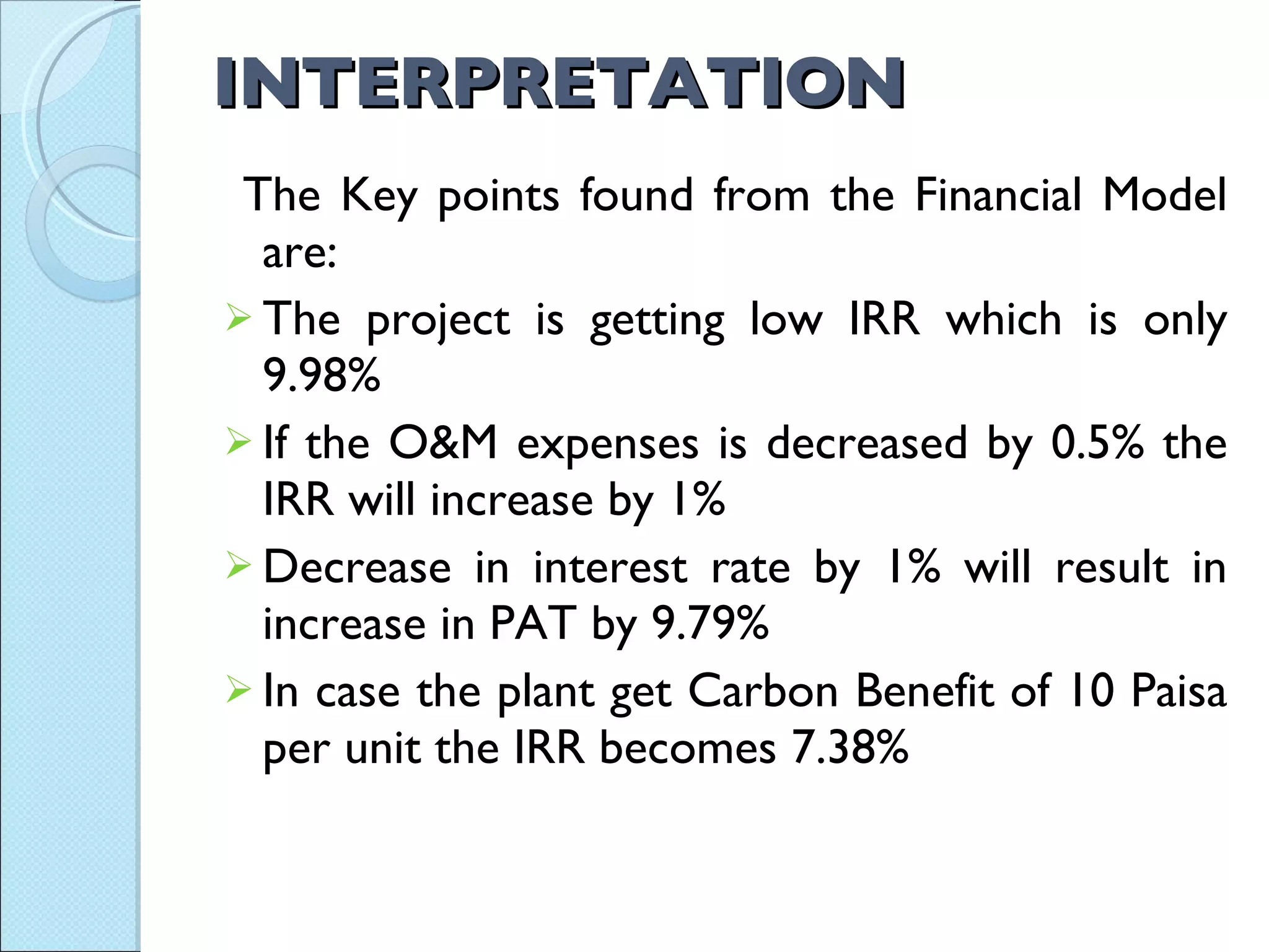 INTERPRETATION  The Key points found from the Financial Model are: The project is getting low IRR which is only 9.98% If the O&M expenses is decreased by 0.5% the IRR will increase by 1% Decrease in interest rate by 1% will result in increase in PAT by 9.79% In case the plant get Carbon Benefit of 10 Paisa per unit the IRR becomes 7.38% 
