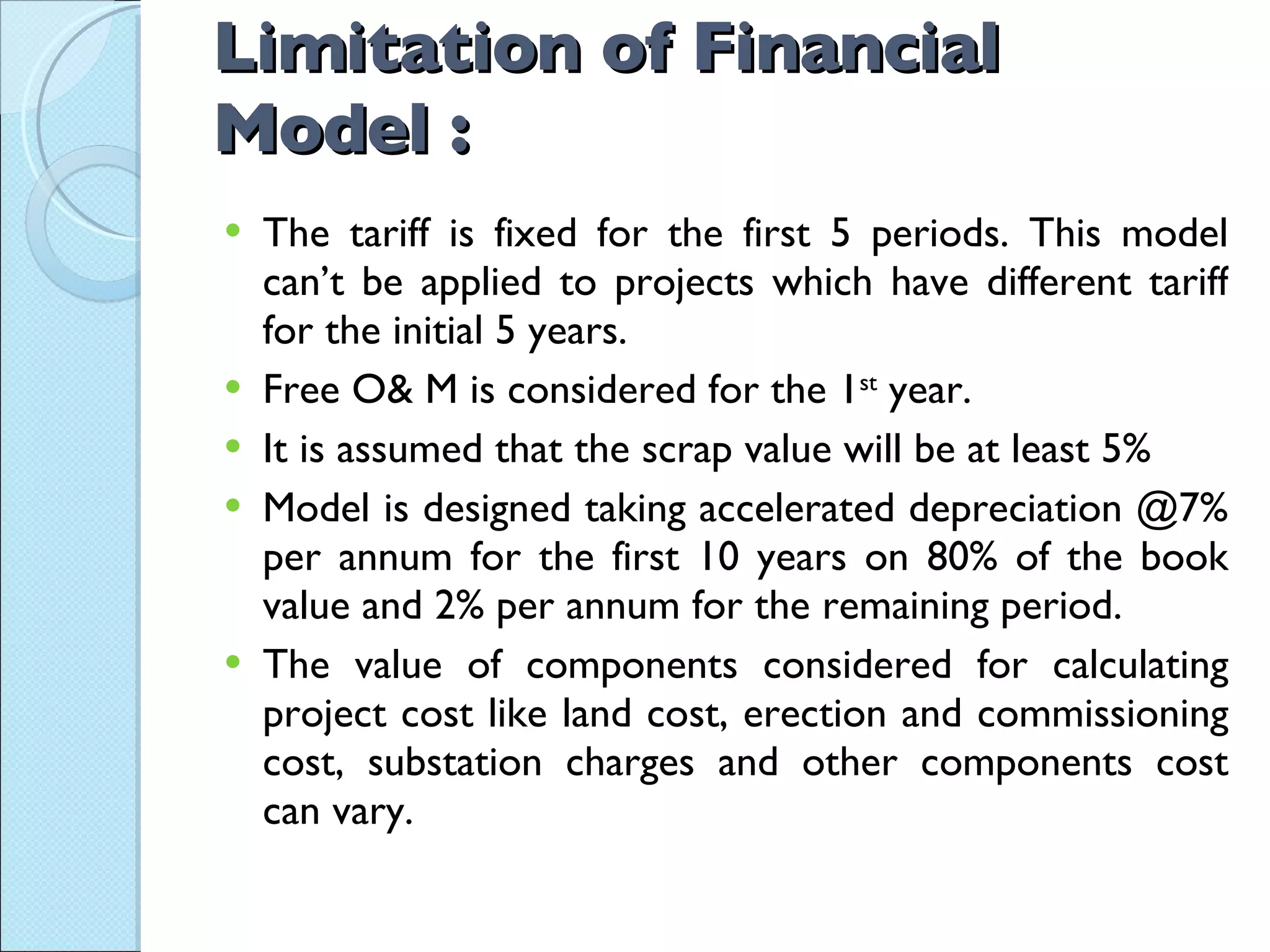 Limitation of Financial Model : The tariff is fixed for the first 5 periods. This model can’t be applied to projects which have different tariff for the initial 5 years. Free O& M is considered for the 1 st  year. It is assumed that the scrap value will be at least 5% Model is designed taking accelerated depreciation @7% per annum for the first 10 years on 80% of the book value and 2% per annum for the remaining period. The value of components considered for calculating project cost like land cost, erection and commissioning cost, substation charges and other components cost can vary. 